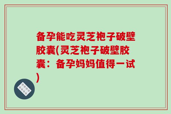 备孕能吃灵芝袍子破壁胶囊(灵芝袍子破壁胶囊：备孕妈妈值得一试)