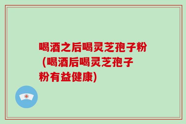 喝酒之后喝灵芝孢子粉 (喝酒后喝灵芝孢子粉有益健康)
