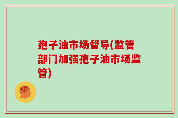 孢子油市场督导(监管部门加强孢子油市场监管)