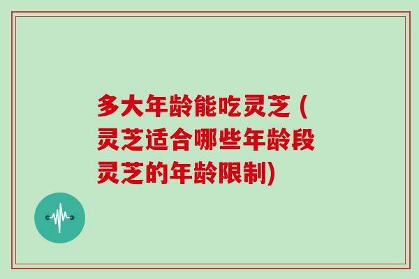 多大年龄能吃灵芝 (灵芝适合哪些年龄段 灵芝的年龄限制)