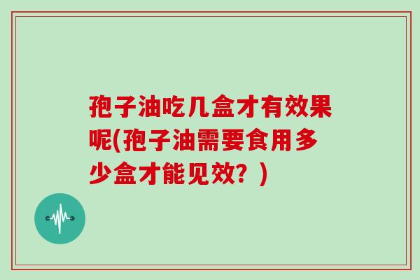 孢子油吃几盒才有效果呢(孢子油需要食用多少盒才能见效?)