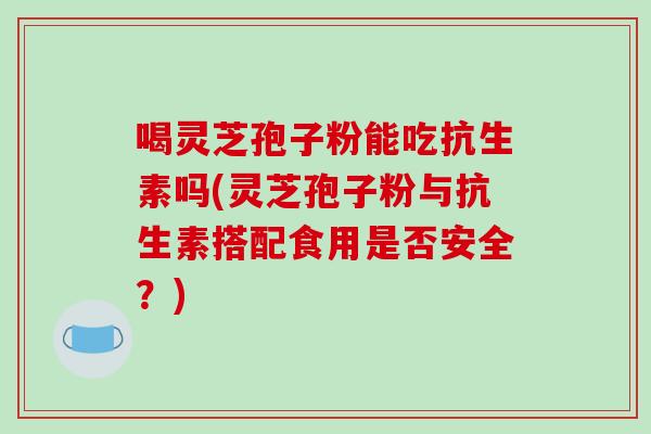 喝灵芝孢子粉能吃抗生素吗(灵芝孢子粉与抗生素搭配食用是否安全?)