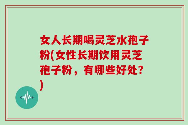 女人长期喝灵芝水孢子粉(女性长期饮用灵芝孢子粉,有哪些好处?)