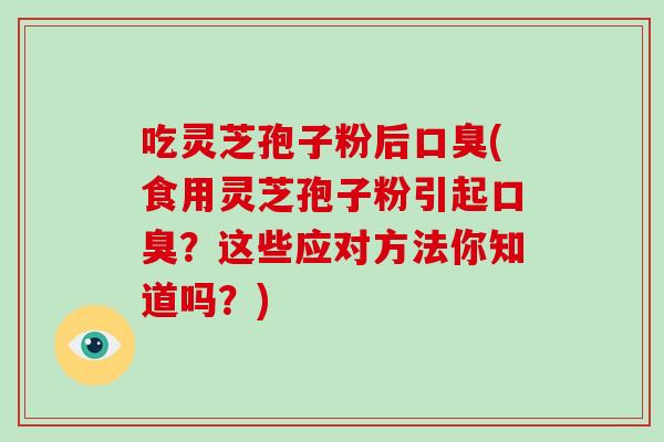 吃灵芝孢子粉后口臭(食用灵芝孢子粉引起口臭?这些应对方法你知道吗?)