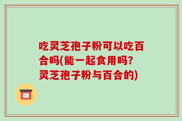 吃灵芝孢子粉可以吃百合吗(能一起食用吗？灵芝孢子粉与百合的)