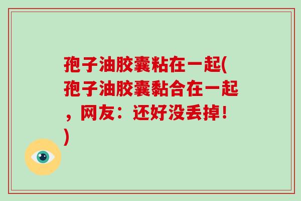 孢子油胶囊粘在一起(孢子油胶囊黏合在一起，网友：还好没丢掉！)