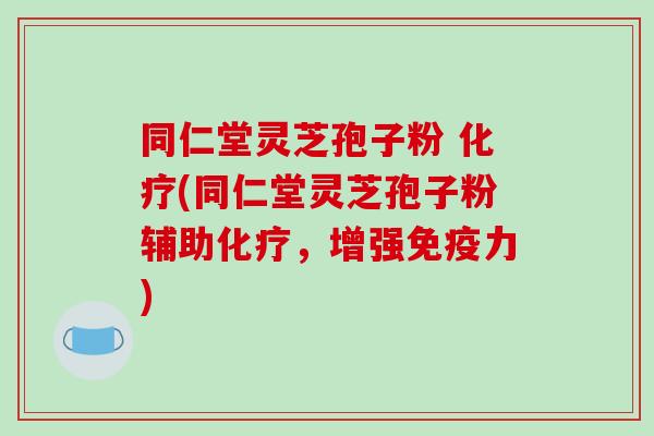 同仁堂灵芝孢子粉 化疗(同仁堂灵芝孢子粉辅助化疗，增强免疫力)