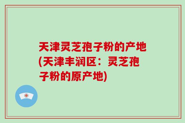 天津灵芝孢子粉的产地(天津丰润区：灵芝孢子粉的原产地)