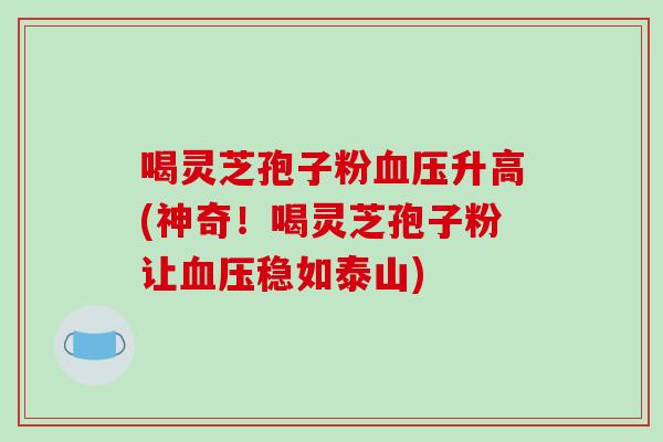 喝灵芝孢子粉血压升高(神奇!喝灵芝孢子粉让血压稳如泰山)