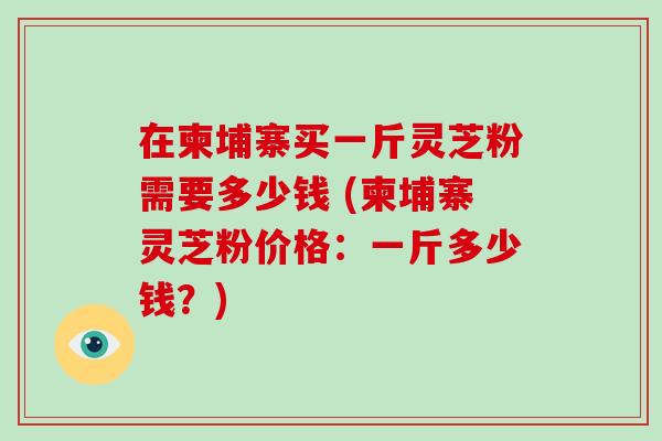 在柬埔寨买一斤灵芝粉需要多少钱 (柬埔寨灵芝粉价格:一斤多少钱?)