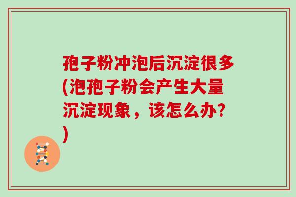 孢子粉冲泡后沉淀很多(泡孢子粉会产生大量沉淀现象，该怎么办？)