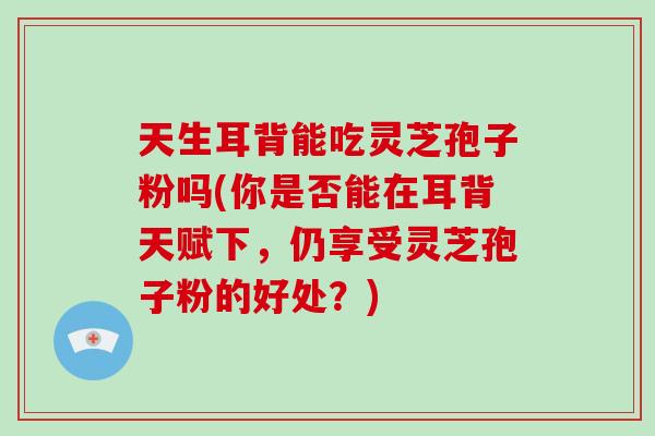天生耳背能吃灵芝孢子粉吗(你是否能在耳背天赋下，仍享受灵芝孢子粉的好处？)