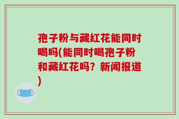 孢子粉与藏红花能同时喝吗(能同时喝孢子粉和藏红花吗？新闻报道)