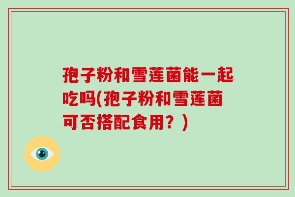 孢子粉和雪莲菌能一起吃吗(孢子粉和雪莲菌可否搭配食用?)