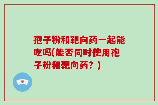 孢子粉和靶向药一起能吃吗(能否同时使用孢子粉和靶向药？)