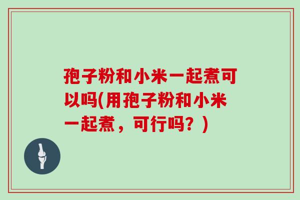 孢子粉和小米一起煮可以吗(用孢子粉和小米一起煮,可行吗?)