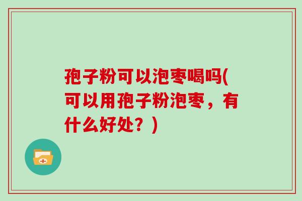 孢子粉可以泡枣喝吗(可以用孢子粉泡枣，有什么好处？)