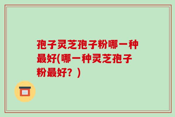 孢子灵芝孢子粉哪一种最好(哪一种灵芝孢子粉最好?)