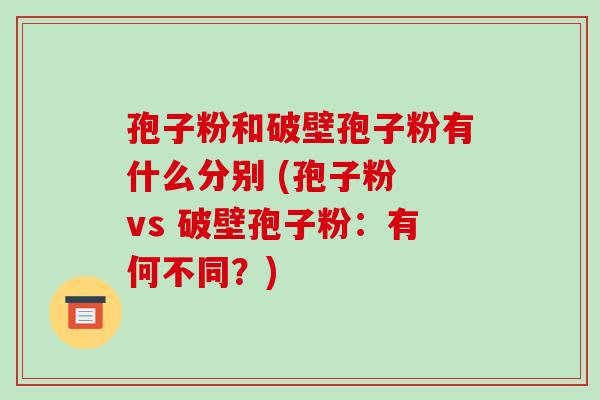 孢子粉和破壁孢子粉有什么分别 (孢子粉 vs 破壁孢子粉:有何不同?)