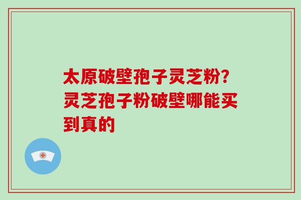太原破壁孢子灵芝粉?灵芝孢子粉破壁哪能买到真的