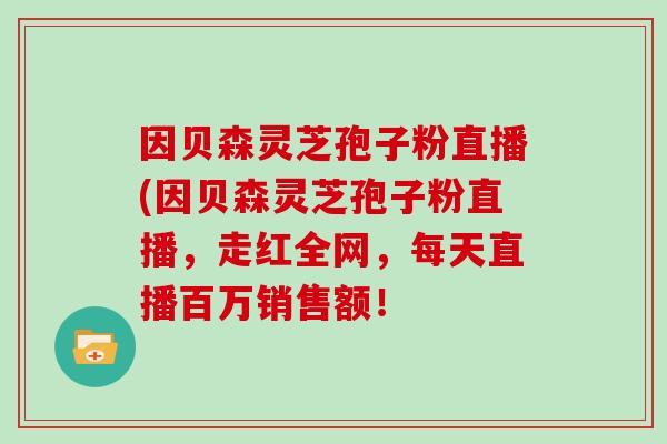 因贝森灵芝孢子粉直播(因贝森灵芝孢子粉直播,走红全网,每天直播百万销售额!