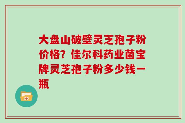大盘山破壁灵芝孢子粉价格?佳尔科药业菌宝牌灵芝孢子粉多少钱一瓶
