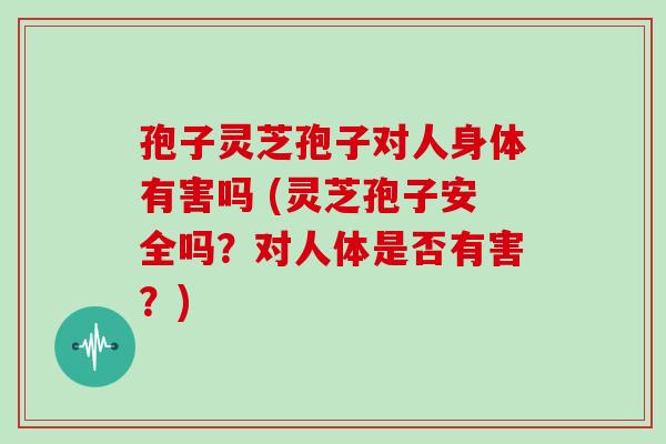 孢子灵芝孢子对人身体有害吗 (灵芝孢子安全吗?对人体是否有害?)