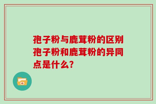 孢子粉与鹿茸粉的区别孢子粉和鹿茸粉的异同点是什么？