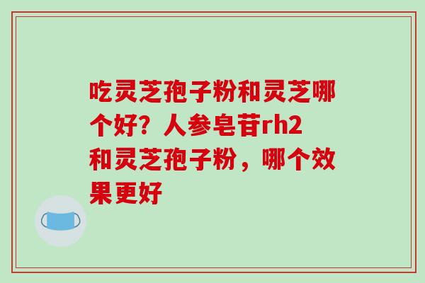 吃灵芝孢子粉和灵芝哪个好?人参皂苷rh2和灵芝孢子粉,哪个效果更好