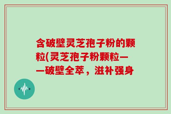 含破壁灵芝孢子粉的颗粒(灵芝孢子粉颗粒——破壁全萃，滋补强身