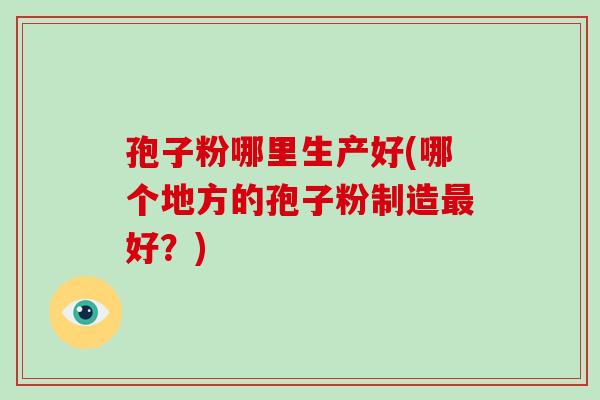 孢子粉哪里生产好(哪个地方的孢子粉制造最好?)