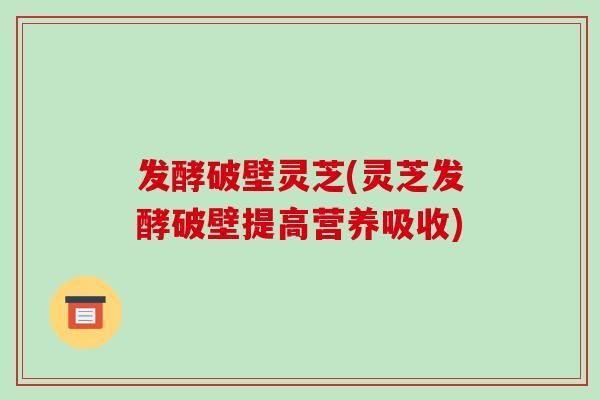 发酵破壁灵芝(灵芝发酵破壁提高营养吸收)
