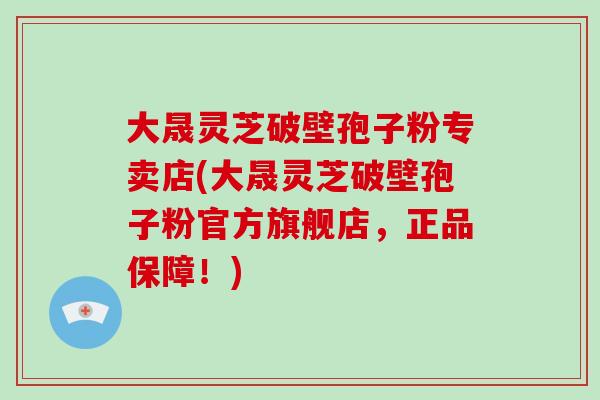 大晟灵芝破壁孢子粉专卖店(大晟灵芝破壁孢子粉官方旗舰店,正品保障!)