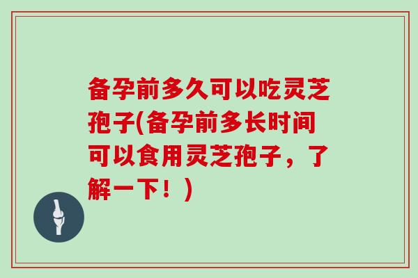 备孕前多久可以吃灵芝孢子(备孕前多长时间可以食用灵芝孢子,了解一下!)