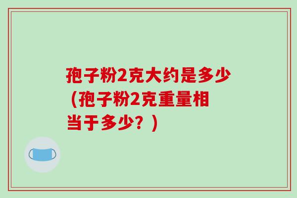 孢子粉2克大约是多少 (孢子粉2克重量相当于多少?)
