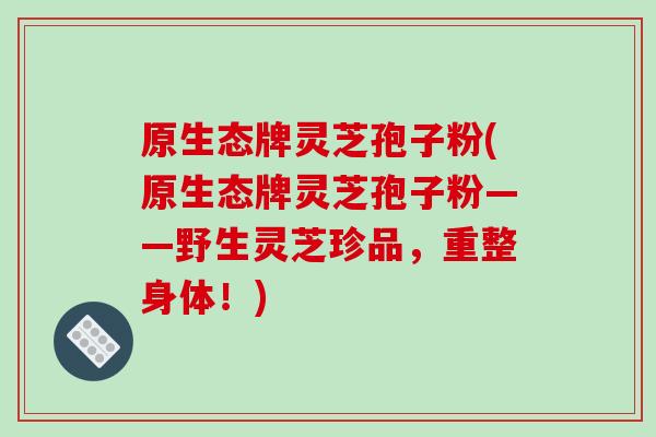 原生态牌灵芝孢子粉(原生态牌灵芝孢子粉——野生灵芝珍品,重整身体!)
