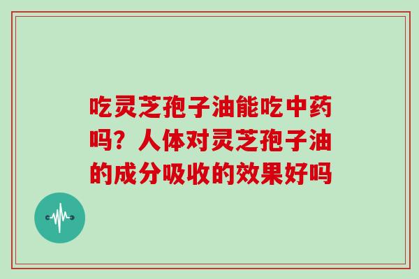 吃灵芝孢子油能吃中药吗?人体对灵芝孢子油的成分吸收的效果好吗