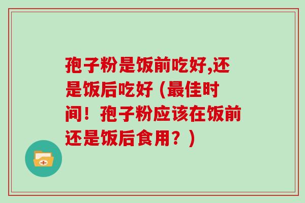 孢子粉是饭前吃好,还是饭后吃好 (最佳时间!孢子粉应该在饭前还是饭后食用?)