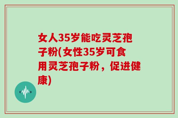 女人35岁能吃灵芝孢子粉(女性35岁可食用灵芝孢子粉,促进健康)