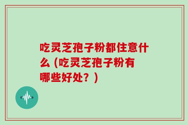 吃灵芝孢子粉都住意什么 (吃灵芝孢子粉有哪些好处?)