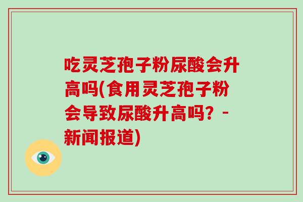 吃灵芝孢子粉尿酸会升高吗(食用灵芝孢子粉会导致尿酸升高吗?-新闻报道)