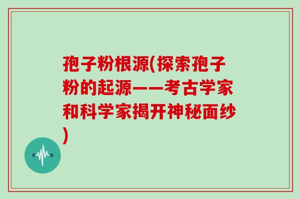 孢子粉根源(探索孢子粉的起源——考古学家和科学家揭开神秘面纱)