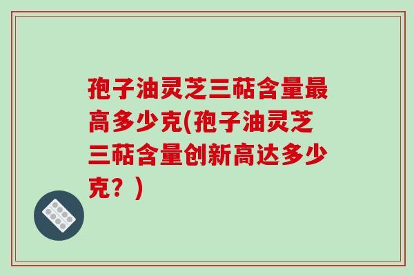 孢子油灵芝三萜含量最高多少克(孢子油灵芝三萜含量创新高达多少克?)