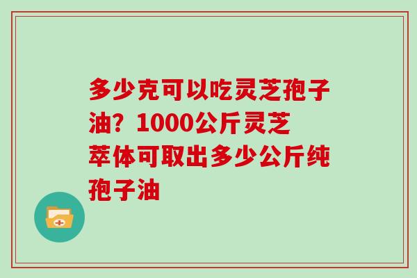 多少克可以吃灵芝孢子油？1000公斤灵芝萃体可取出多少公斤纯孢子油