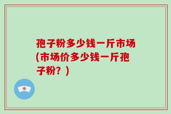 孢子粉多少钱一斤市场(市场价多少钱一斤孢子粉?)