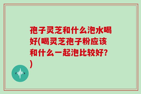 孢子灵芝和什么泡水喝好(喝灵芝孢子粉应该和什么一起泡比较好?)