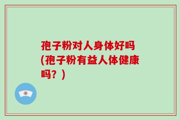 孢子粉对人身体好吗 (孢子粉有益人体健康吗?)