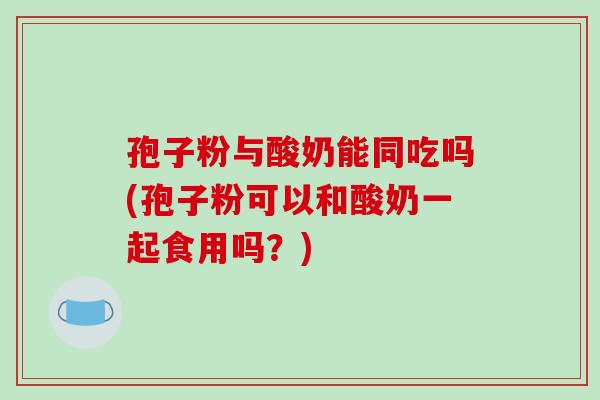 孢子粉与酸奶能同吃吗(孢子粉可以和酸奶一起食用吗?)