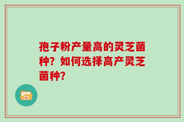 孢子粉产量高的灵芝菌种?如何选择高产灵芝菌种?