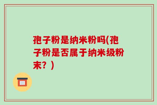 孢子粉是纳米粉吗(孢子粉是否属于纳米级粉末?)